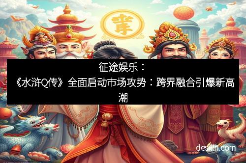 征途娱乐：《水浒Q传》全面启动市场攻势：跨界融合引爆新高潮